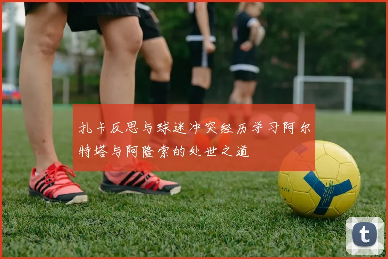 扎卡反思与球迷冲突经历学习阿尔特塔与阿隆索的处世之道