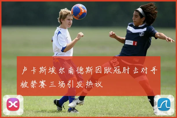卢卡斯埃尔南德斯因欧冠肘击对手被禁赛三场引发热议