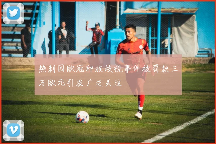 热刺因欧冠种族歧视事件被罚款三万欧元引发广泛关注