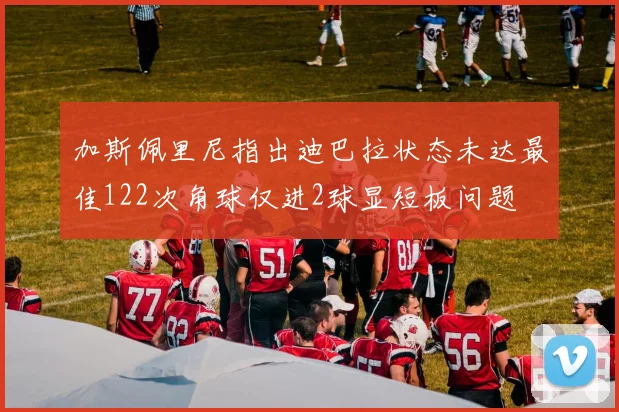 加斯佩里尼指出迪巴拉状态未达最佳122次角球仅进2球显短板问题