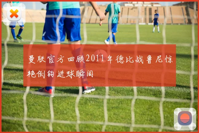 曼联官方回顾2011年德比战鲁尼惊艳倒钩进球瞬间
