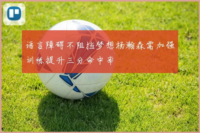 语言障碍不阻挡梦想杨瀚森需加强训练提升三分命中率