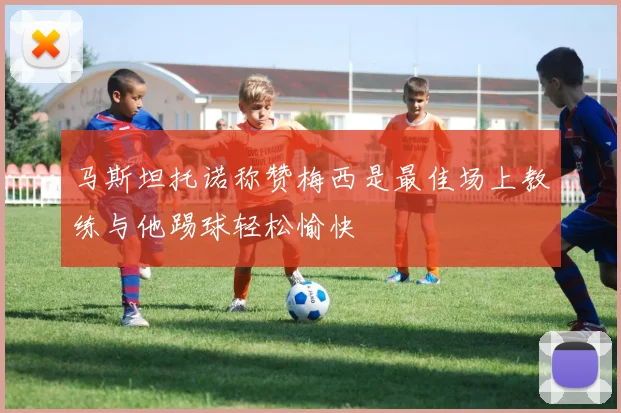 马斯坦托诺称赞梅西是最佳场上教练与他踢球轻松愉快