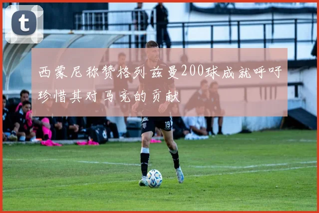 西蒙尼称赞格列兹曼200球成就呼吁珍惜其对马竞的贡献