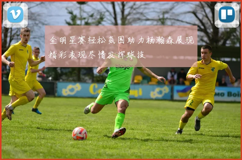全明星赛轻松氛围助力杨瀚森展现精彩表现尽情发挥球技