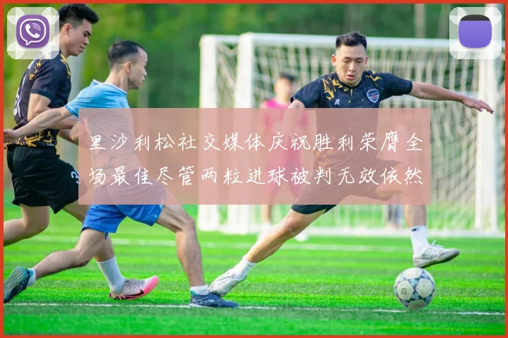 里沙利松社交媒体庆祝胜利荣膺全场最佳尽管两粒进球被判无效依然贡献助攻