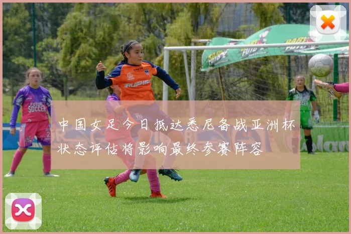 中国女足今日抵达悉尼备战亚洲杯状态评估将影响最终参赛阵容