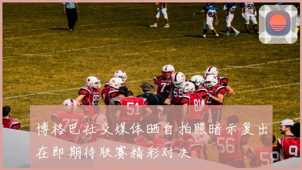 博格巴社交媒体晒自拍照暗示复出在即期待联赛精彩对决