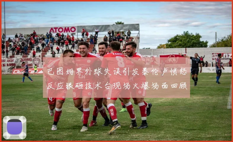 巴图姆界外球失误引发泰伦卢愤怒反应狠砸技术台现场火爆场面回顾