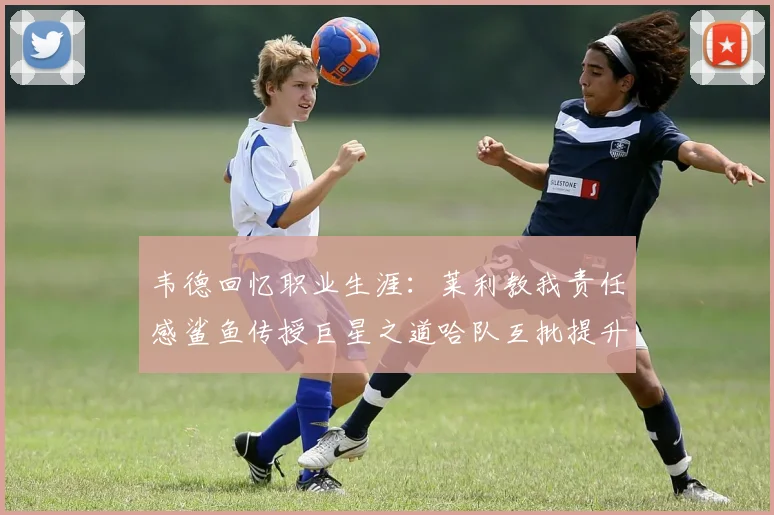 韦德回忆职业生涯：莱利教我责任感鲨鱼传授巨星之道哈队互批提升自我