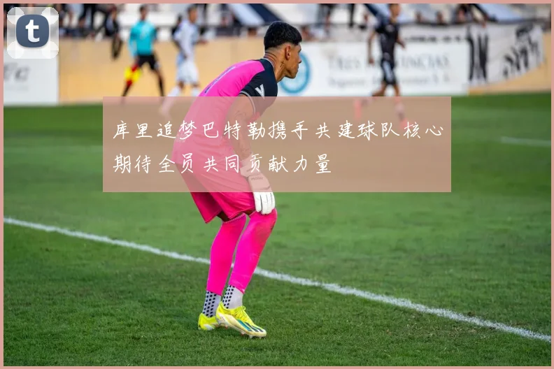 库里追梦巴特勒携手共建球队核心期待全员共同贡献力量
