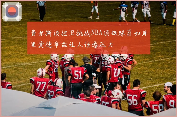 费尔斯谈控卫挑战NBA顶级球员如库里爱德华兹让人倍感压力