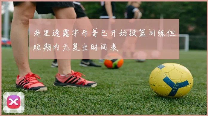 老里透露字母哥已开始投篮训练但短期内无复出时间表