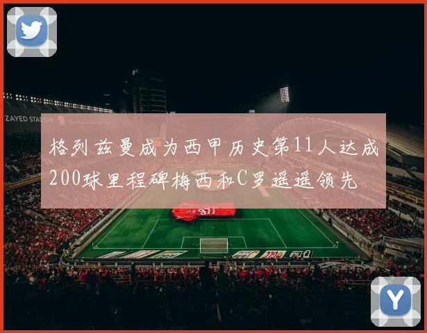 格列兹曼成为西甲历史第11人达成200球里程碑梅西和C罗遥遥领先