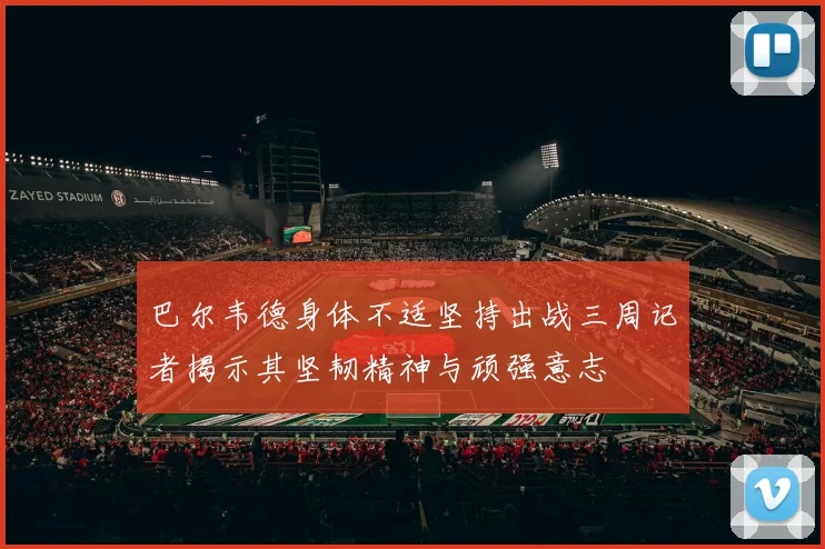 巴尔韦德身体不适坚持出战三周记者揭示其坚韧精神与顽强意志