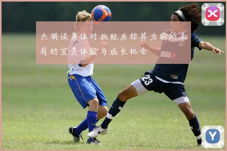 杰明谈身体对抗经历称其为前所未有的宝贵体验与成长机会