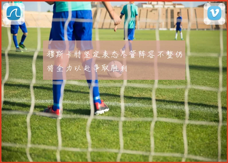穆斯卡特坚定表态尽管阵容不整仍将全力以赴争取胜利