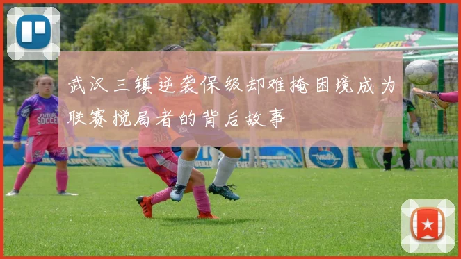 武汉三镇逆袭保级却难掩困境成为联赛搅局者的背后故事