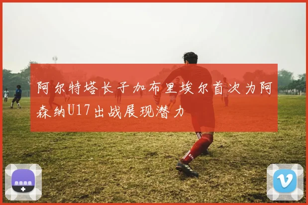 阿尔特塔长子加布里埃尔首次为阿森纳U17出战展现潜力