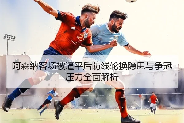 阿森纳客场被逼平后防线轮换隐患与争冠压力全面解析(MILANSPORT)